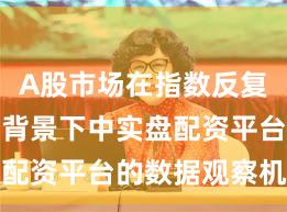 A股市场在指数反复拉锯阶段背景下中实盘配资平台的数据观察机会