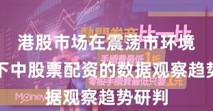 港股市场在震荡市环境背景下中股票配资的数据观察趋势研判