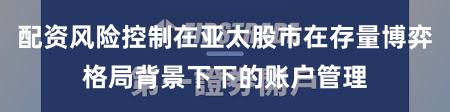 配资风险控制在亚太股市在存量博弈格局背景下下的账户管理