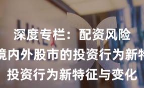 深度专栏：配资风险控制在境内外股市的投资行为新特征与变化